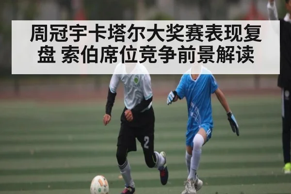 周冠宇卡塔尔大奖赛表现复盘 索伯席位竞争前景解读